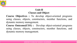 DEPARTMENT OF INFORMATION TECHNOLOGY, SCOE,KOPARGAON
Unit-II
Classes and Object
Course Objectives : To develop object-oriented programs
using classes, objects, constructors, member functions, and
dynamic memory management.
Course Outcome(CO1) : Develop object-oriented programs
using classes, objects, constructors, member functions, and
dynamic memory management.
 