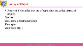 Array of Object
DEPARTMENT OF INFORMATION TECHNOLOGY, SCOE,KOPARGAON
• Array of a Variables that are of type class are called array of
object.
Syntax:
classname objectname[size];
Example:
employee e1[3];
 