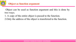 Object as function argument
DEPARTMENT OF INFORMATION TECHNOLOGY, SCOE,KOPARGAON
Object can be used as function argument and this is done by
two ways.
1. A copy of the entire object is passed to the function.
2.Only the address of the object is transferred to the function.
 