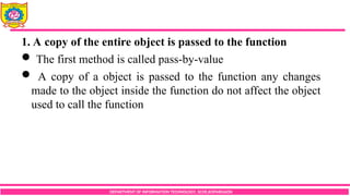DEPARTMENT OF INFORMATION TECHNOLOGY, SCOE,KOPARGAON
1. A copy of the entire object is passed to the function
 The first method is called pass-by-value
 A copy of a object is passed to the function any changes
made to the object inside the function do not affect the object
used to call the function
 