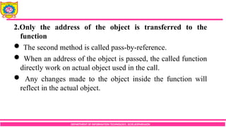 DEPARTMENT OF INFORMATION TECHNOLOGY, SCOE,KOPARGAON
2.Only the address of the object is transferred to the
function
 The second method is called pass-by-reference.
 When an address of the object is passed, the called function
directly work on actual object used in the call.
 Any changes made to the object inside the function will
reflect in the actual object.
 
