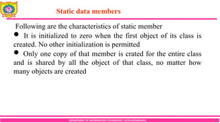 DEPARTMENT OF INFORMATION TECHNOLOGY, SCOE,KOPARGAON
Following are the characteristics of static member
 It is initialized to zero when the first object of its class is
created. No other initialization is permitted
 Only one copy of that member is crated for the entire class
and is shared by all the object of that class, no matter how
many objects are created
Static data members
 