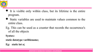 DEPARTMENT OF INFORMATION TECHNOLOGY, SCOE,KOPARGAON
 It is visible only within class, but its lifetime is the entire
program.
 Static variables are used to maintain values common to the
entire class.
Eg. This can be used as a counter that records the occurrence's
of all the objects
Syntax:
static datatype variblename;
Eg: static int a;
 