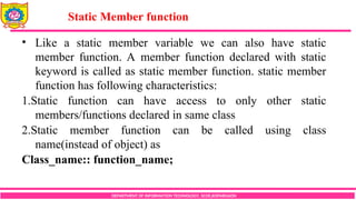 DEPARTMENT OF INFORMATION TECHNOLOGY, SCOE,KOPARGAON
• Like a static member variable we can also have static
member function. A member function declared with static
keyword is called as static member function. static member
function has following characteristics:
1.Static function can have access to only other static
members/functions declared in same class
2.Static member function can be called using class
name(instead of object) as
Class_name:: function_name;
Static Member function
 