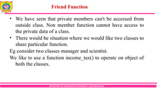 DEPARTMENT OF INFORMATION TECHNOLOGY, SCOE,KOPARGAON
• We have seen that private members can't be accessed from
outside class. Non member function cannot have access to
the private data of a class.
• There would be situation where we would like two classes to
share particular function.
Eg consider two classes manager and scientist.
We like to use a function income_tax() to operate on object of
both the classes.
Friend Function
 