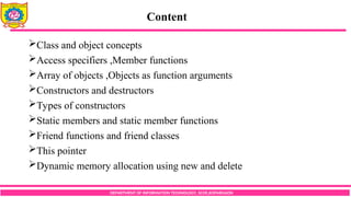 Content
DEPARTMENT OF INFORMATION TECHNOLOGY, SCOE,KOPARGAON
Class and object concepts
Access specifiers ,Member functions
Array of objects ,Objects as function arguments
Constructors and destructors
Types of constructors
Static members and static member functions
Friend functions and friend classes
This pointer
Dynamic memory allocation using new and delete
 