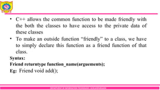 DEPARTMENT OF INFORMATION TECHNOLOGY, SCOE,KOPARGAON
• C++ allows the common function to be made friendly with
the both the classes to have access to the private data of
these classes
• To make an outside function “friendly” to a class, we have
to simply declare this function as a friend function of that
class.
Syntax:
Friend returntype function_name(arguements);
Eg: Friend void add();
 