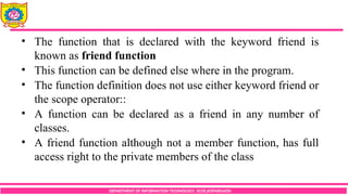 DEPARTMENT OF INFORMATION TECHNOLOGY, SCOE,KOPARGAON
• The function that is declared with the keyword friend is
known as friend function
• This function can be defined else where in the program.
• The function definition does not use either keyword friend or
the scope operator::
• A function can be declared as a friend in any number of
classes.
• A friend function although not a member function, has full
access right to the private members of the class
 