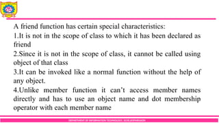 DEPARTMENT OF INFORMATION TECHNOLOGY, SCOE,KOPARGAON
A friend function has certain special characteristics:
1.It is not in the scope of class to which it has been declared as
friend
2.Since it is not in the scope of class, it cannot be called using
object of that class
3.It can be invoked like a normal function without the help of
any object.
4.Unlike member function it can’t access member names
directly and has to use an object name and dot membership
operator with each member name
 