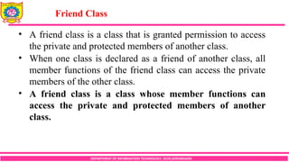 DEPARTMENT OF INFORMATION TECHNOLOGY, SCOE,KOPARGAON
• A friend class is a class that is granted permission to access
the private and protected members of another class.
• When one class is declared as a friend of another class, all
member functions of the friend class can access the private
members of the other class.
• A friend class is a class whose member functions can
access the private and protected members of another
class.
Friend Class
 