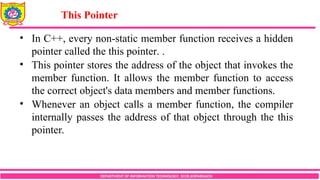 DEPARTMENT OF INFORMATION TECHNOLOGY, SCOE,KOPARGAON
• In C++, every non-static member function receives a hidden
pointer called the this pointer. .
• This pointer stores the address of the object that invokes the
member function. It allows the member function to access
the correct object's data members and member functions.
• Whenever an object calls a member function, the compiler
internally passes the address of that object through the this
pointer.
This Pointer
 