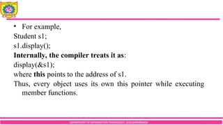 DEPARTMENT OF INFORMATION TECHNOLOGY, SCOE,KOPARGAON
• For example,
Student s1;
s1.display();
Internally, the compiler treats it as:
display(&s1);
where this points to the address of s1.
Thus, every object uses its own this pointer while executing
member functions.
 