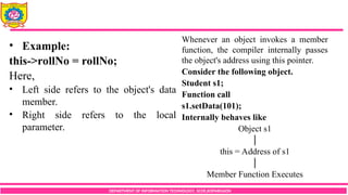 DEPARTMENT OF INFORMATION TECHNOLOGY, SCOE,KOPARGAON
• Example:
this->rollNo = rollNo;
Here,
• Left side refers to the object's data
member.
• Right side refers to the local
parameter.
Whenever an object invokes a member
function, the compiler internally passes
the object's address using this pointer.
Consider the following object.
Student s1;
Function call
s1.setData(101);
Internally behaves like
Object s1
│
this = Address of s1
│
Member Function Executes
 