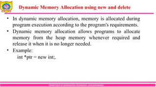 DEPARTMENT OF INFORMATION TECHNOLOGY, SCOE,KOPARGAON
• In dynamic memory allocation, memory is allocated during
program execution according to the program's requirements.
• Dynamic memory allocation allows programs to allocate
memory from the heap memory whenever required and
release it when it is no longer needed.
• Example:
int *ptr = new int;.
Dynamic Memory Allocation using new and delete
 