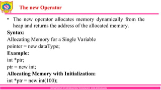 DEPARTMENT OF INFORMATION TECHNOLOGY, SCOE,KOPARGAON
• The new operator allocates memory dynamically from the
heap and returns the address of the allocated memory.
Syntax:
Allocating Memory for a Single Variable
pointer = new dataType;
Example:
int *ptr;
ptr = new int;
Allocating Memory with Initialization:
int *ptr = new int(100);
The new Operator
 