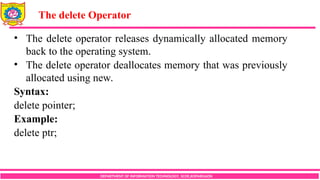 DEPARTMENT OF INFORMATION TECHNOLOGY, SCOE,KOPARGAON
• The delete operator releases dynamically allocated memory
back to the operating system.
• The delete operator deallocates memory that was previously
allocated using new.
Syntax:
delete pointer;
Example:
delete ptr;
The delete Operator
 