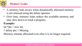 DEPARTMENT OF INFORMATION TECHNOLOGY, SCOE,KOPARGAON
• A memory leak occurs when dynamically allocated memory
is not released using the delete operator.
• Over time, memory leaks reduce the available memory and
may slow down or crash a program.
Example:
int *ptr = new int;
// delete ptr; // Missing
Memory remains allocated even after it is no longer required.
Memory Leaks
 