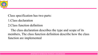 DEPARTMENT OF INFORMATION TECHNOLOGY, SCOE,KOPARGAON
Class specification has two parts:
1.Class declaration
2.Class function definition
The class declaration describes the type and scope of its
members, The class function definition describe how the class
function are implemented
 
