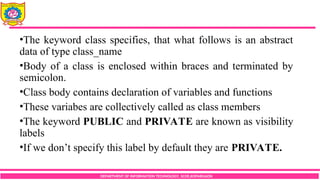 DEPARTMENT OF INFORMATION TECHNOLOGY, SCOE,KOPARGAON
•The keyword class specifies, that what follows is an abstract
data of type class_name
•Body of a class is enclosed within braces and terminated by
semicolon.
•Class body contains declaration of variables and functions
•These variabes are collectively called as class members
•The keyword PUBLIC and PRIVATE are known as visibility
labels
•If we don’t specify this label by default they are PRIVATE.
 
