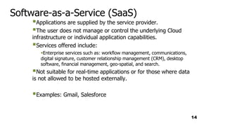 Software-as-a-Service (SaaS)
Applications are supplied by the service provider.
The user does not manage or control the underlying Cloud
infrastructure or individual application capabilities.
Services offered include:
Enterprise services such as: workflow management, communications,
digital signature, customer relationship management (CRM), desktop
software, financial management, geo-spatial, and search.
Not suitable for real-time applications or for those where data
is not allowed to be hosted externally.
Examples: Gmail, Salesforce
14
 