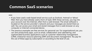 Common SaaS scenarios
• If you have used a web-based email service such as Outlook, Hotmail or Yahoo!
Mail, then you have already used a form of SaaS. With these services, you log into
your account over the Internet, often from a web browser. The email software is
located on the service provider’s network and your messages are stored there as
well. You can access your email and stored messages from a web browser on any
computer or Internet-connected device.
• The previous examples are free services for personal use. For organisational use, you
can rent productivity apps, such as email, collaboration and calendaring; and
sophisticated business applications such as customer relationship management
(CRM), enterprise resource planning (ERP) and document management. You pay for
the use of these apps by subscription or according to the level of use.
 