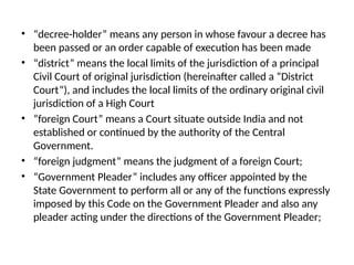• “decree-holder” means any person in whose favour a decree has
been passed or an order capable of execution has been made
• “district” means the local limits of the jurisdiction of a principal
Civil Court of original jurisdiction (hereinafter called a “District
Court”), and includes the local limits of the ordinary original civil
jurisdiction of a High Court
• “foreign Court” means a Court situate outside India and not
established or continued by the authority of the Central
Government.
• “foreign judgment” means the judgment of a foreign Court;
• “Government Pleader” includes any officer appointed by the
State Government to perform all or any of the functions expressly
imposed by this Code on the Government Pleader and also any
pleader acting under the directions of the Government Pleader;
 