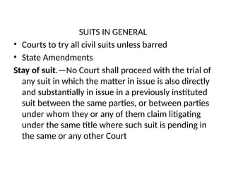 SUITS IN GENERAL
• Courts to try all civil suits unless barred
• State Amendments
Stay of suit.—No Court shall proceed with the trial of
any suit in which the matter in issue is also directly
and substantially in issue in a previously instituted
suit between the same parties, or between parties
under whom they or any of them claim litigating
under the same title where such suit is pending in
the same or any other Court
 