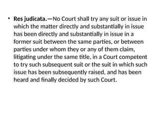 • Res judicata.—No Court shall try any suit or issue in
which the matter directly and substantially in issue
has been directly and substantially in issue in a
former suit between the same parties, or between
parties under whom they or any of them claim,
litigating under the same title, in a Court competent
to try such subsequent suit or the suit in which such
issue has been subsequently raised, and has been
heard and finally decided by such Court.
 
