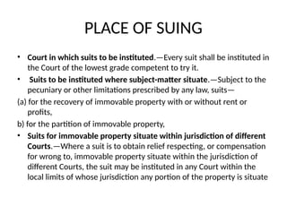 PLACE OF SUING
• Court in which suits to be instituted.—Every suit shall be instituted in
the Court of the lowest grade competent to try it.
• Suits to be instituted where subject-matter situate.—Subject to the
pecuniary or other limitations prescribed by any law, suits—
(a) for the recovery of immovable property with or without rent or
profits,
b) for the partition of immovable property,
• Suits for immovable property situate within jurisdiction of different
Courts.—Where a suit is to obtain relief respecting, or compensation
for wrong to, immovable property situate within the jurisdiction of
different Courts, the suit may be instituted in any Court within the
local limits of whose jurisdiction any portion of the property is situate
 