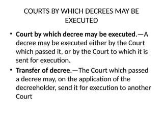 COURTS BY WHICH DECREES MAY BE
EXECUTED
• Court by which decree may be executed.—A
decree may be executed either by the Court
which passed it, or by the Court to which it is
sent for execution.
• Transfer of decree.—The Court which passed
a decree may, on the application of the
decreeholder, send it for execution to another
Court
 