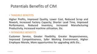 Potentials Benefits of CIM
• TANGIBLE BENEFITS
Higher Profits, Improved Quality, Lower Cost, Reduced Scrap and
Rework, Increased Factory Capacity, Shorter Lead Time, Improved
Performance, Reduced Inventory, Increased Manufacturing
Productivity, Increased machine utilization, Etc.
• INTANGIBLE BENEFITS
Customer Service, Greater Flexibility, Greater Responsiveness,
Improved Competitiveness, Safer Working Environment, Higher
Employee Morale, More opportunities for upgrading skills Etc..
1/25/2016 17M.MANIMARAN KRCE TRICHY
 