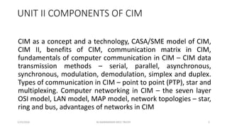 UNIT II COMPONENTS OF CIM
CIM as a concept and a technology, CASA/SME model of CIM,
CIM II, benefits of CIM, communication matrix in CIM,
fundamentals of computer communication in CIM – CIM data
transmission methods – serial, parallel, asynchronous,
synchronous, modulation, demodulation, simplex and duplex.
Types of communication in CIM – point to point (PTP), star and
multiplexing. Computer networking in CIM – the seven layer
OSI model, LAN model, MAP model, network topologies – star,
ring and bus, advantages of networks in CIM
1/25/2016 2M.MANIMARAN KRCE TRICHY
 