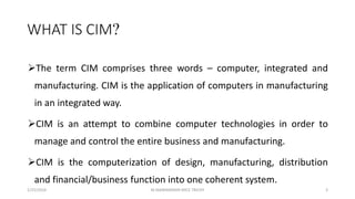 WHAT IS CIM?
The term CIM comprises three words – computer, integrated and
manufacturing. CIM is the application of computers in manufacturing
in an integrated way.
CIM is an attempt to combine computer technologies in order to
manage and control the entire business and manufacturing.
CIM is the computerization of design, manufacturing, distribution
and financial/business function into one coherent system.
1/25/2016 3M.MANIMARAN KRCE TRICHY
 