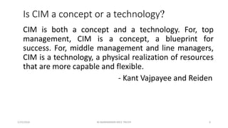 Is CIM a concept or a technology?
CIM is both a concept and a technology. For, top
management, CIM is a concept, a blueprint for
success. For, middle management and line managers,
CIM is a technology, a physical realization of resources
that are more capable and flexible.
- Kant Vajpayee and Reiden
1/25/2016 6M.MANIMARAN KRCE TRICHY
 