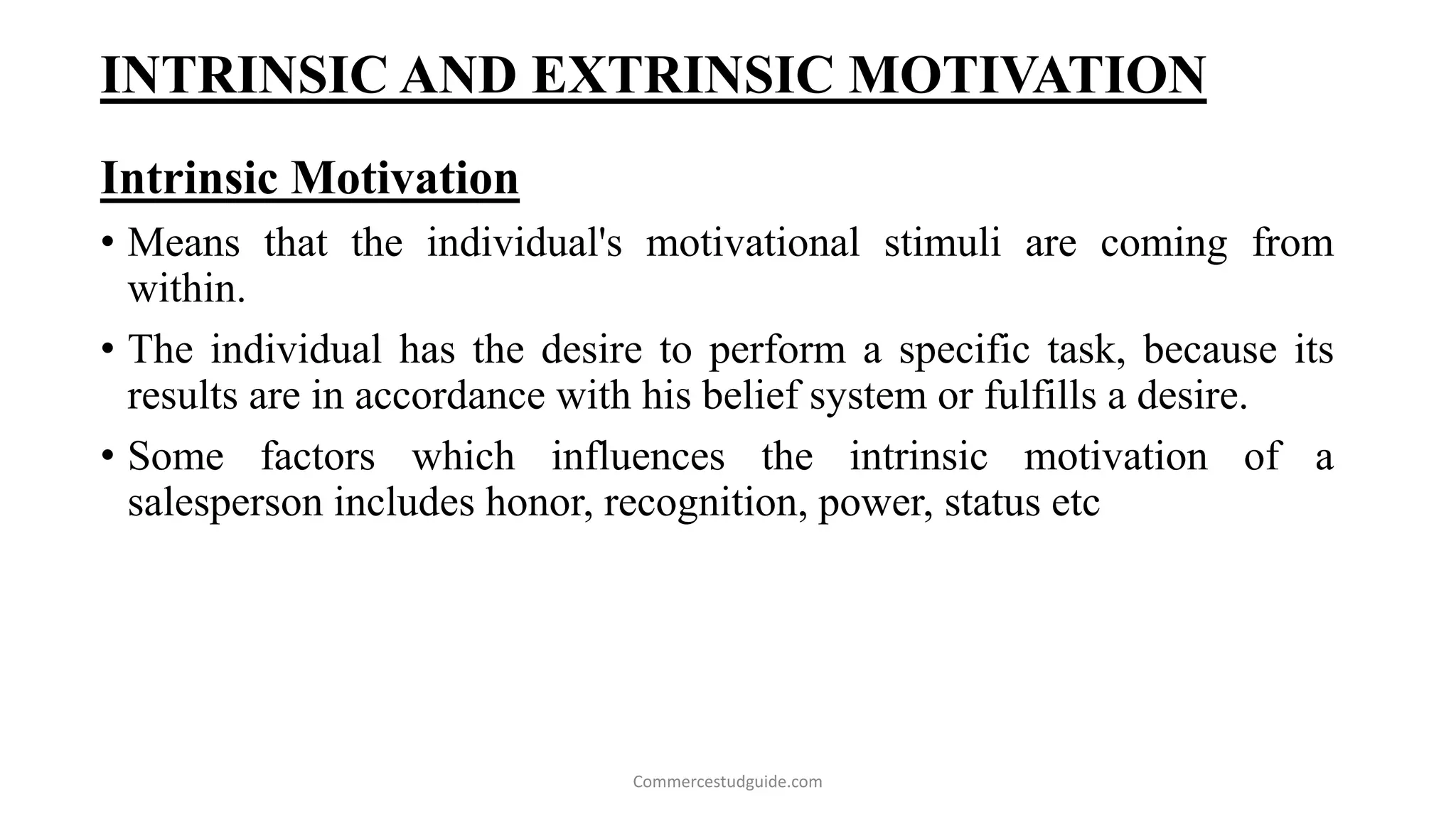 INTRINSIC AND EXTRINSIC MOTIVATION
Intrinsic Motivation
• Means that the individual's motivational stimuli are coming from
within.
• The individual has the desire to perform a specific task, because its
results are in accordance with his belief system or fulfills a desire.
• Some factors which influences the intrinsic motivation of a
salesperson includes honor, recognition, power, status etc
Commercestudguide.com
 