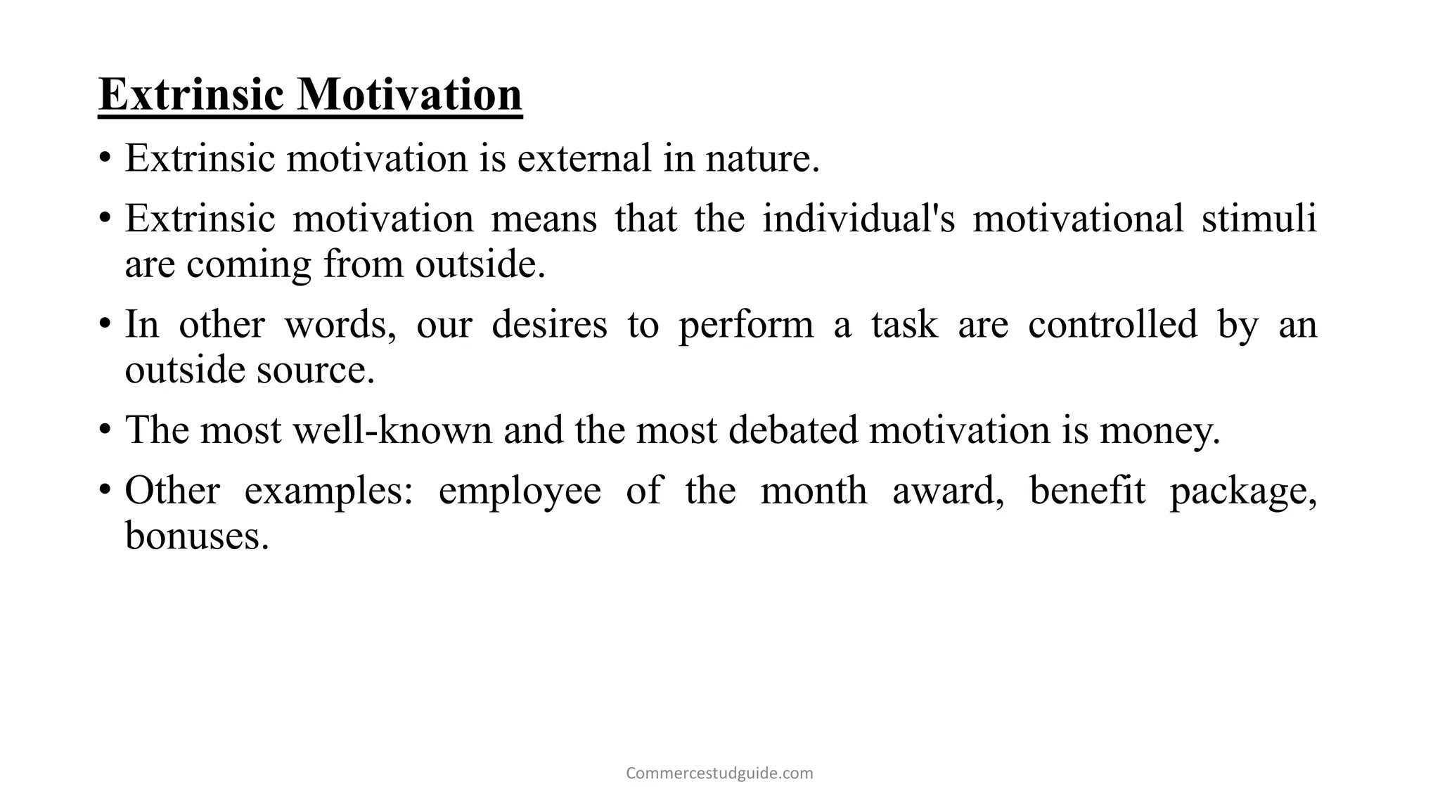 Extrinsic Motivation
• Extrinsic motivation is external in nature.
• Extrinsic motivation means that the individual's motivational stimuli
are coming from outside.
• In other words, our desires to perform a task are controlled by an
outside source.
• The most well-known and the most debated motivation is money.
• Other examples: employee of the month award, benefit package,
bonuses.
Commercestudguide.com
 