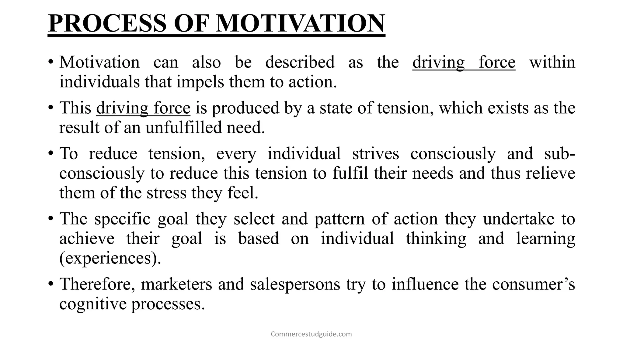 PROCESS OF MOTIVATION
• Motivation can also be described as the driving force within
individuals that impels them to action.
• This driving force is produced by a state of tension, which exists as the
result of an unfulfilled need.
• To reduce tension, every individual strives consciously and sub-
consciously to reduce this tension to fulfil their needs and thus relieve
them of the stress they feel.
• The specific goal they select and pattern of action they undertake to
achieve their goal is based on individual thinking and learning
(experiences).
• Therefore, marketers and salespersons try to influence the consumer’s
cognitive processes.
Commercestudguide.com
 