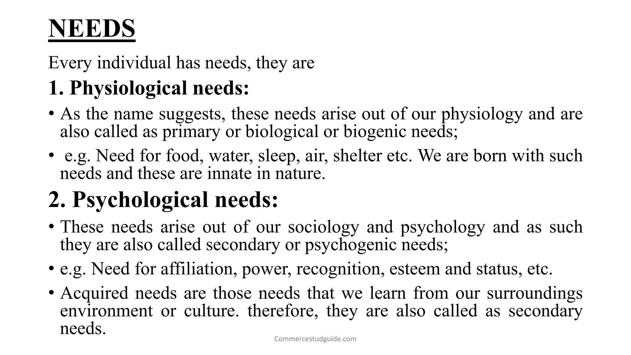 NEEDS
Every individual has needs, they are
1. Physiological needs:
• As the name suggests, these needs arise out of our physiology and are
also called as primary or biological or biogenic needs;
• e.g. Need for food, water, sleep, air, shelter etc. We are born with such
needs and these are innate in nature.
2. Psychological needs:
• These needs arise out of our sociology and psychology and as such
they are also called secondary or psychogenic needs;
• e.g. Need for affiliation, power, recognition, esteem and status, etc.
• Acquired needs are those needs that we learn from our surroundings
environment or culture. therefore, they are also called as secondary
needs. Commercestudguide.com
 
