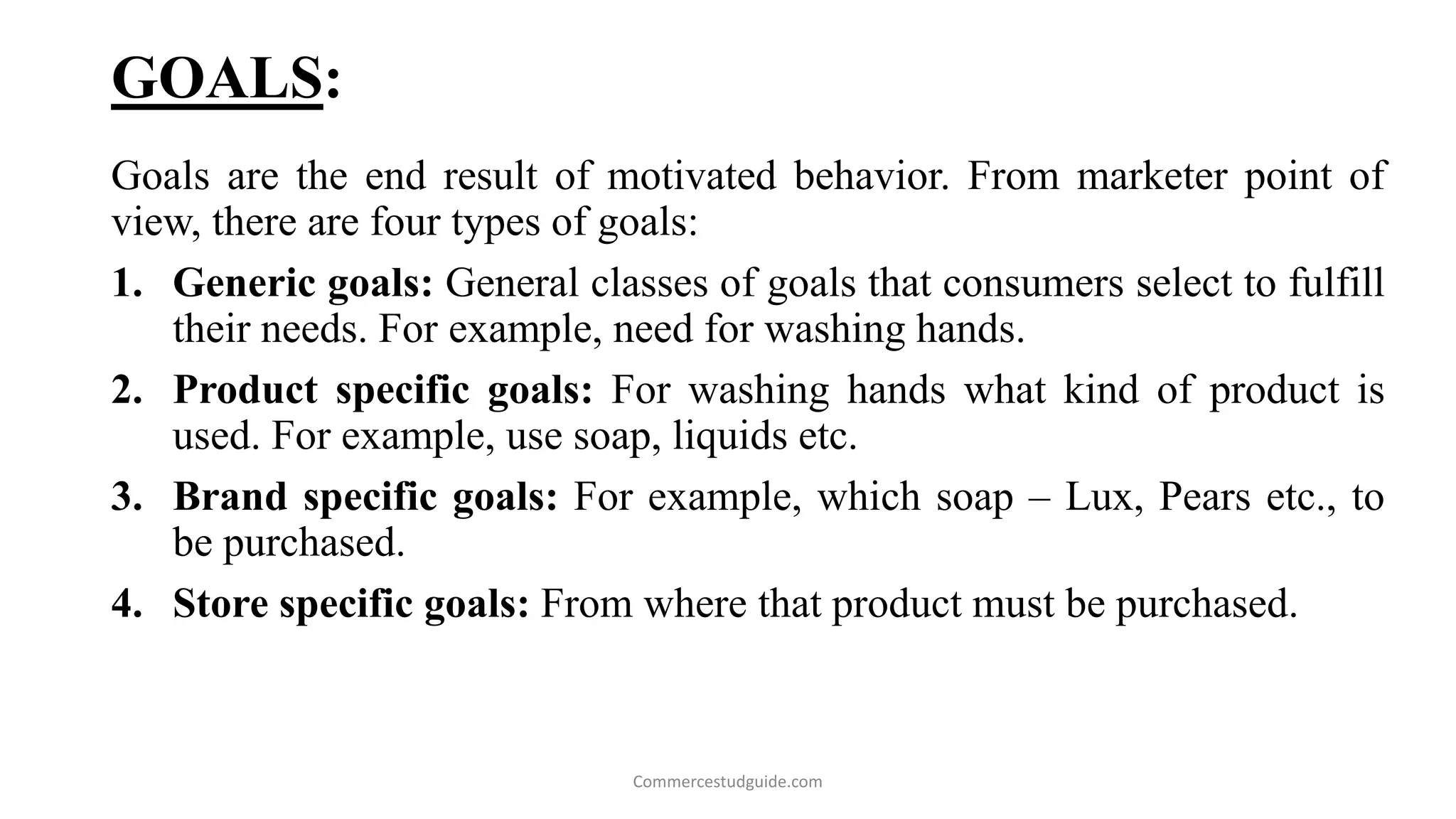 GOALS:
Goals are the end result of motivated behavior. From marketer point of
view, there are four types of goals:
1. Generic goals: General classes of goals that consumers select to fulfill
their needs. For example, need for washing hands.
2. Product specific goals: For washing hands what kind of product is
used. For example, use soap, liquids etc.
3. Brand specific goals: For example, which soap – Lux, Pears etc., to
be purchased.
4. Store specific goals: From where that product must be purchased.
Commercestudguide.com
 