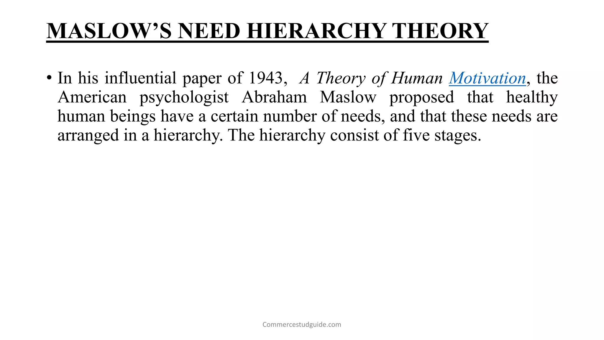 MASLOW’S NEED HIERARCHY THEORY
• In his influential paper of 1943, A Theory of Human Motivation, the
American psychologist Abraham Maslow proposed that healthy
human beings have a certain number of needs, and that these needs are
arranged in a hierarchy. The hierarchy consist of five stages.
Commercestudguide.com
 