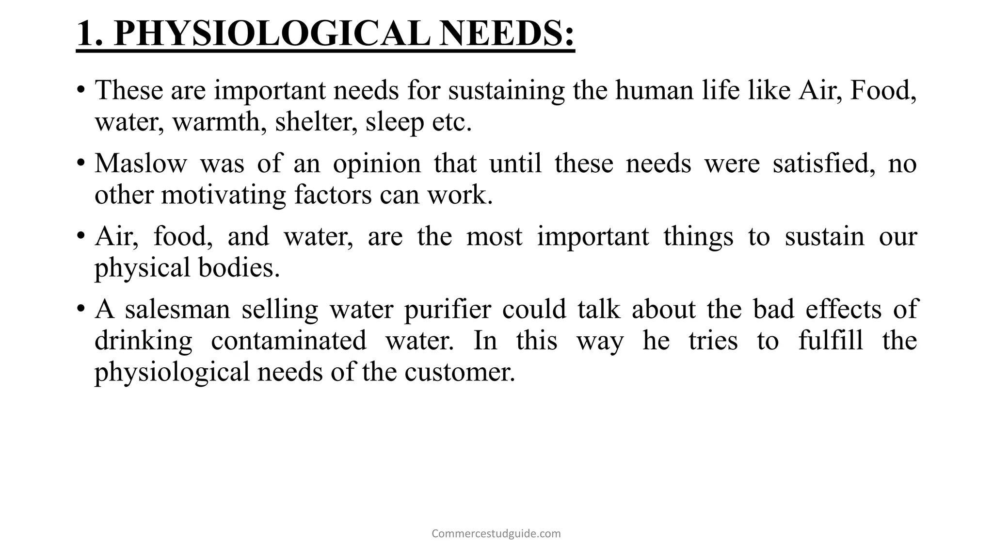 1. PHYSIOLOGICAL NEEDS:
• These are important needs for sustaining the human life like Air, Food,
water, warmth, shelter, sleep etc.
• Maslow was of an opinion that until these needs were satisfied, no
other motivating factors can work.
• Air, food, and water, are the most important things to sustain our
physical bodies.
• A salesman selling water purifier could talk about the bad effects of
drinking contaminated water. In this way he tries to fulfill the
physiological needs of the customer.
Commercestudguide.com
 