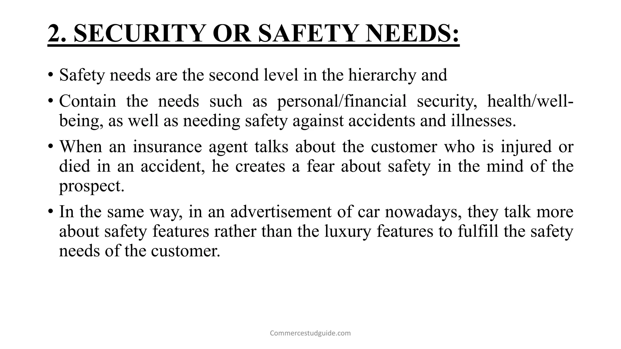 2. SECURITY OR SAFETY NEEDS:
• Safety needs are the second level in the hierarchy and
• Contain the needs such as personal/financial security, health/well-
being, as well as needing safety against accidents and illnesses.
• When an insurance agent talks about the customer who is injured or
died in an accident, he creates a fear about safety in the mind of the
prospect.
• In the same way, in an advertisement of car nowadays, they talk more
about safety features rather than the luxury features to fulfill the safety
needs of the customer.
Commercestudguide.com
 