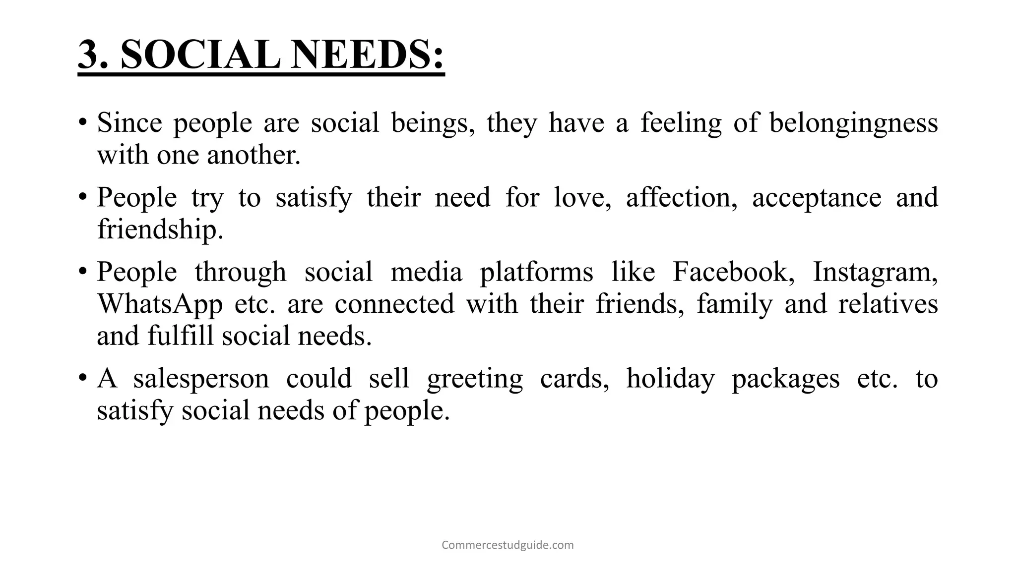3. SOCIAL NEEDS:
• Since people are social beings, they have a feeling of belongingness
with one another.
• People try to satisfy their need for love, affection, acceptance and
friendship.
• People through social media platforms like Facebook, Instagram,
WhatsApp etc. are connected with their friends, family and relatives
and fulfill social needs.
• A salesperson could sell greeting cards, holiday packages etc. to
satisfy social needs of people.
Commercestudguide.com
 