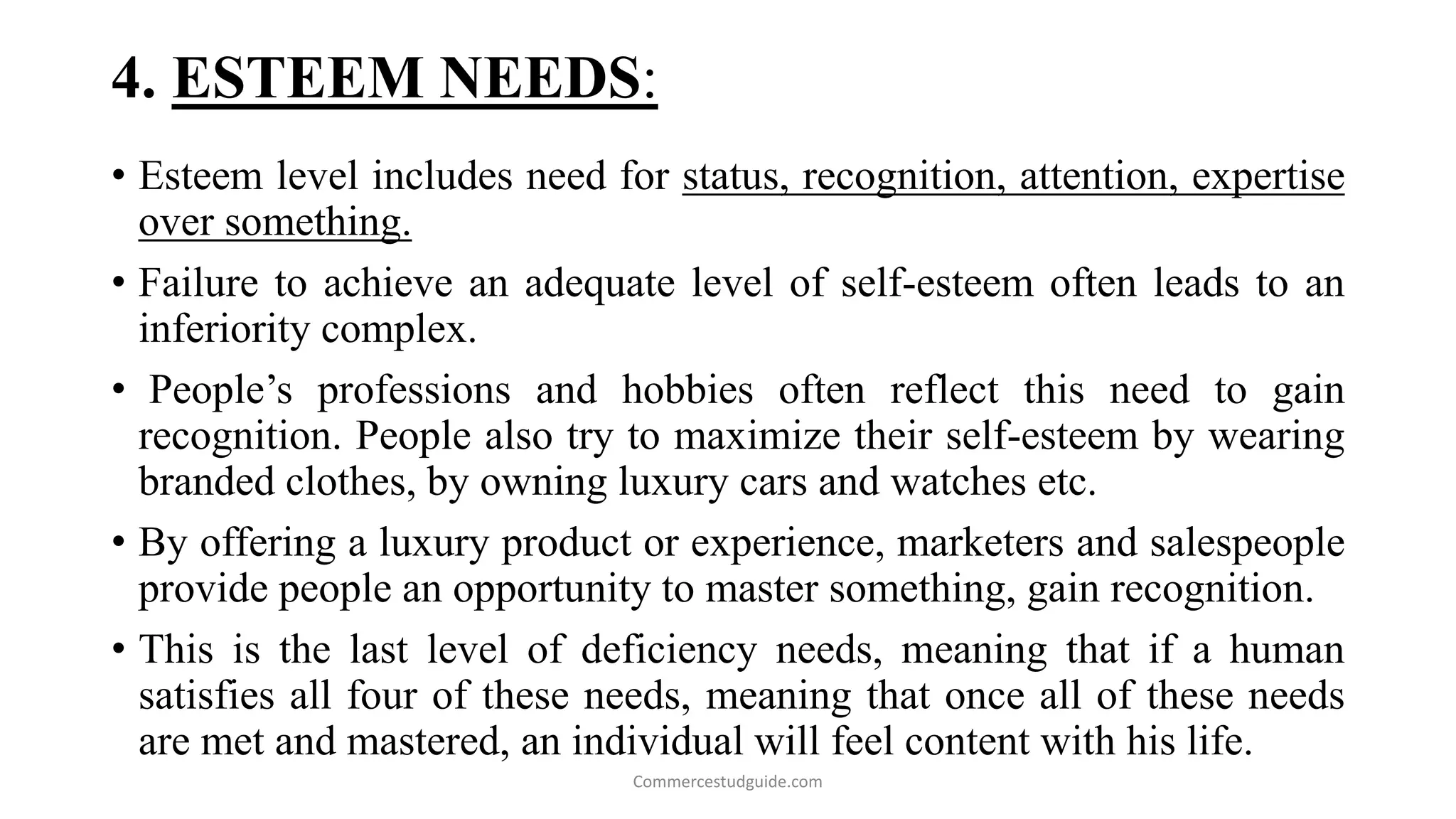 4. ESTEEM NEEDS:
• Esteem level includes need for status, recognition, attention, expertise
over something.
• Failure to achieve an adequate level of self-esteem often leads to an
inferiority complex.
• People’s professions and hobbies often reflect this need to gain
recognition. People also try to maximize their self-esteem by wearing
branded clothes, by owning luxury cars and watches etc.
• By offering a luxury product or experience, marketers and salespeople
provide people an opportunity to master something, gain recognition.
• This is the last level of deficiency needs, meaning that if a human
satisfies all four of these needs, meaning that once all of these needs
are met and mastered, an individual will feel content with his life.
Commercestudguide.com
 