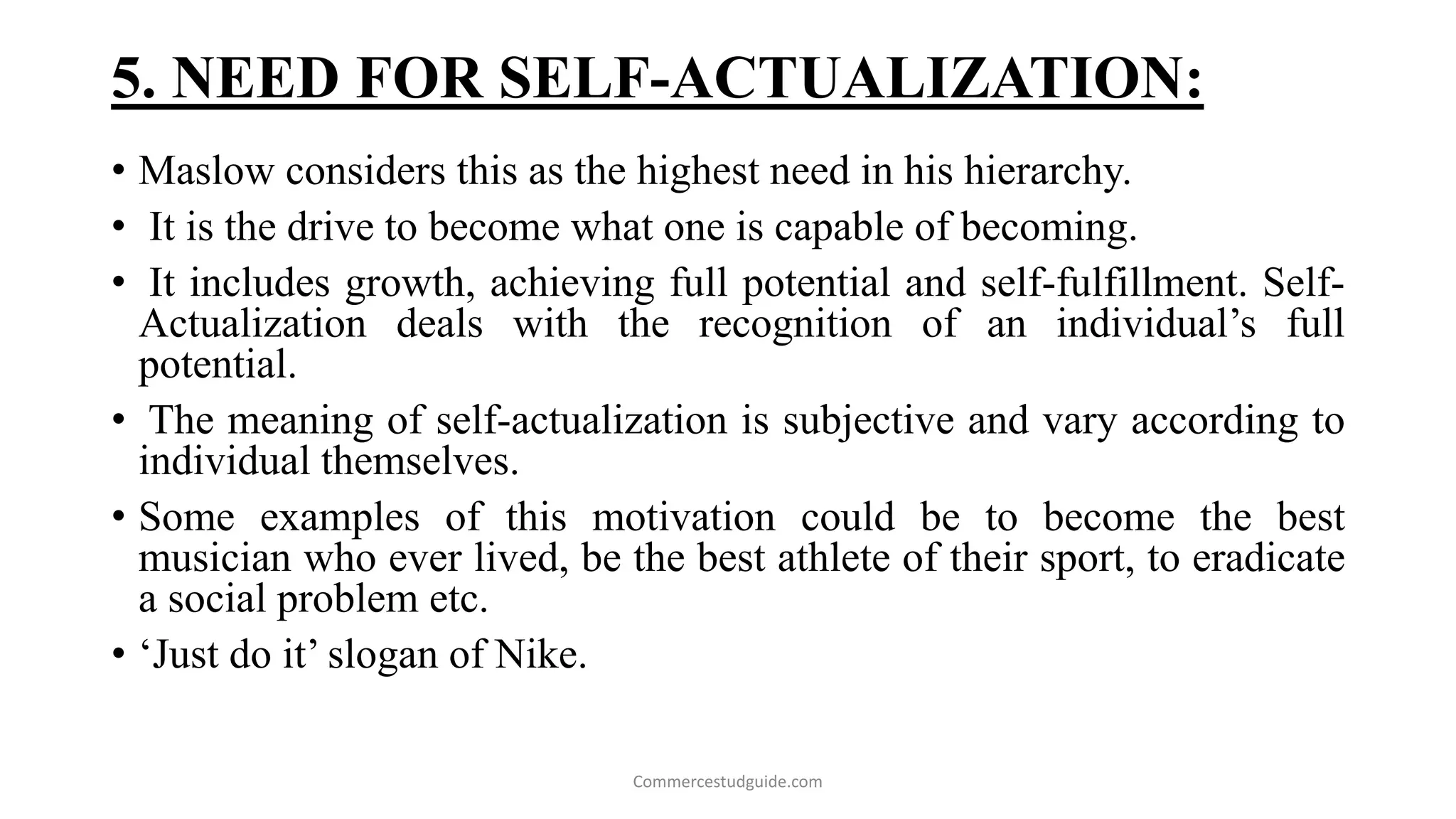 5. NEED FOR SELF-ACTUALIZATION:
• Maslow considers this as the highest need in his hierarchy.
• It is the drive to become what one is capable of becoming.
• It includes growth, achieving full potential and self-fulfillment. Self-
Actualization deals with the recognition of an individual’s full
potential.
• The meaning of self-actualization is subjective and vary according to
individual themselves.
• Some examples of this motivation could be to become the best
musician who ever lived, be the best athlete of their sport, to eradicate
a social problem etc.
• ‘Just do it’ slogan of Nike.
Commercestudguide.com
 