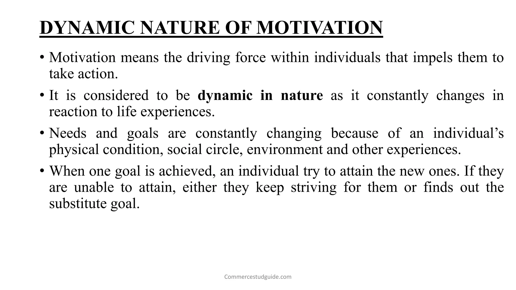 DYNAMIC NATURE OF MOTIVATION
• Motivation means the driving force within individuals that impels them to
take action.
• It is considered to be dynamic in nature as it constantly changes in
reaction to life experiences.
• Needs and goals are constantly changing because of an individual’s
physical condition, social circle, environment and other experiences.
• When one goal is achieved, an individual try to attain the new ones. If they
are unable to attain, either they keep striving for them or finds out the
substitute goal.
Commercestudguide.com
 