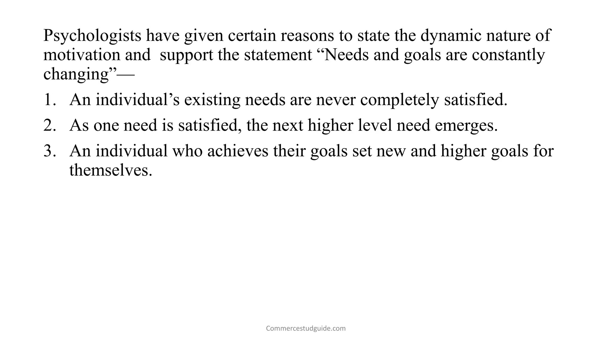 Psychologists have given certain reasons to state the dynamic nature of
motivation and support the statement “Needs and goals are constantly
changing”—
1. An individual’s existing needs are never completely satisfied.
2. As one need is satisfied, the next higher level need emerges.
3. An individual who achieves their goals set new and higher goals for
themselves.
Commercestudguide.com
 