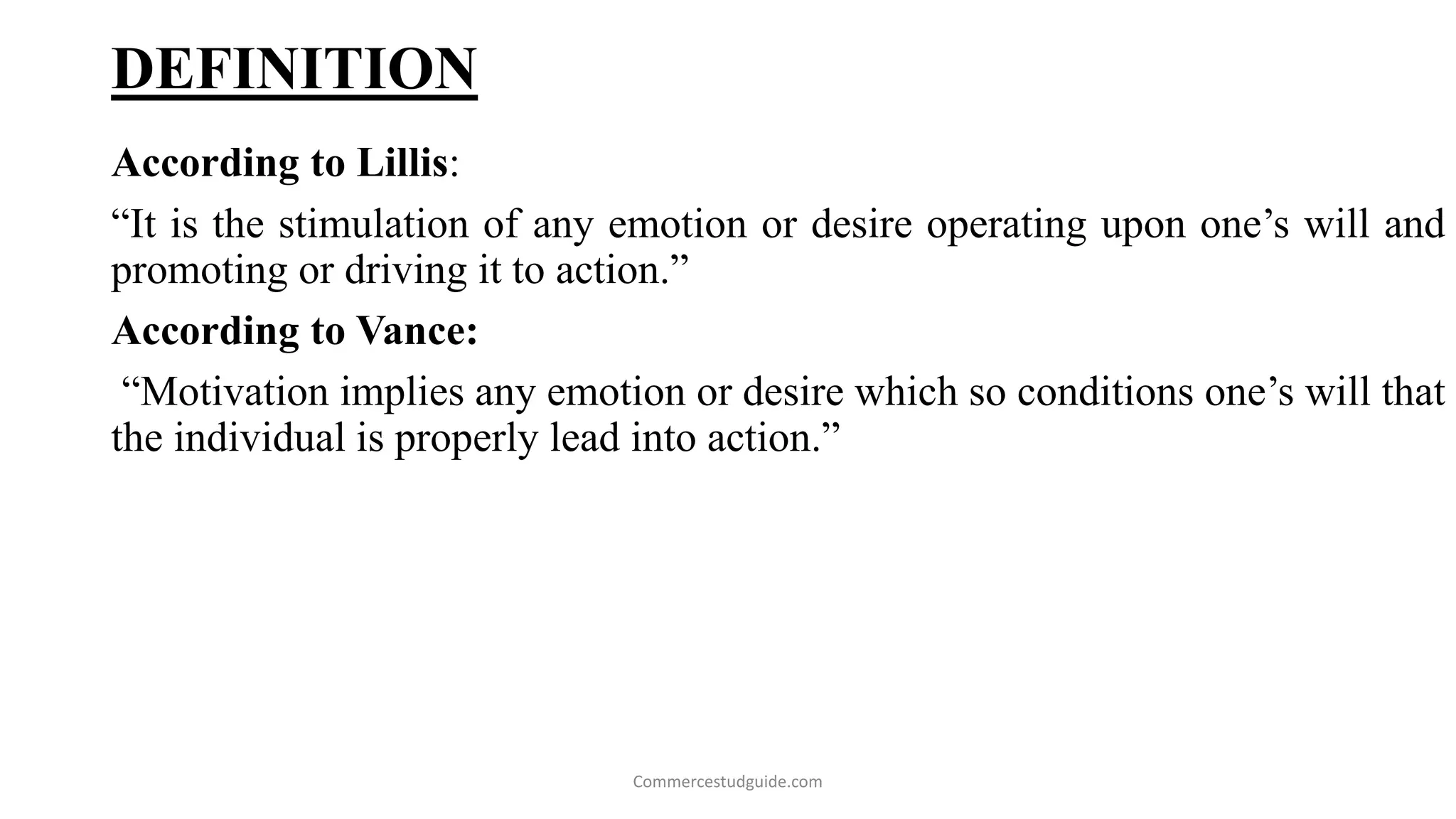 DEFINITION
According to Lillis:
“It is the stimulation of any emotion or desire operating upon one’s will and
promoting or driving it to action.”
According to Vance:
“Motivation implies any emotion or desire which so conditions one’s will that
the individual is properly lead into action.”
Commercestudguide.com
 