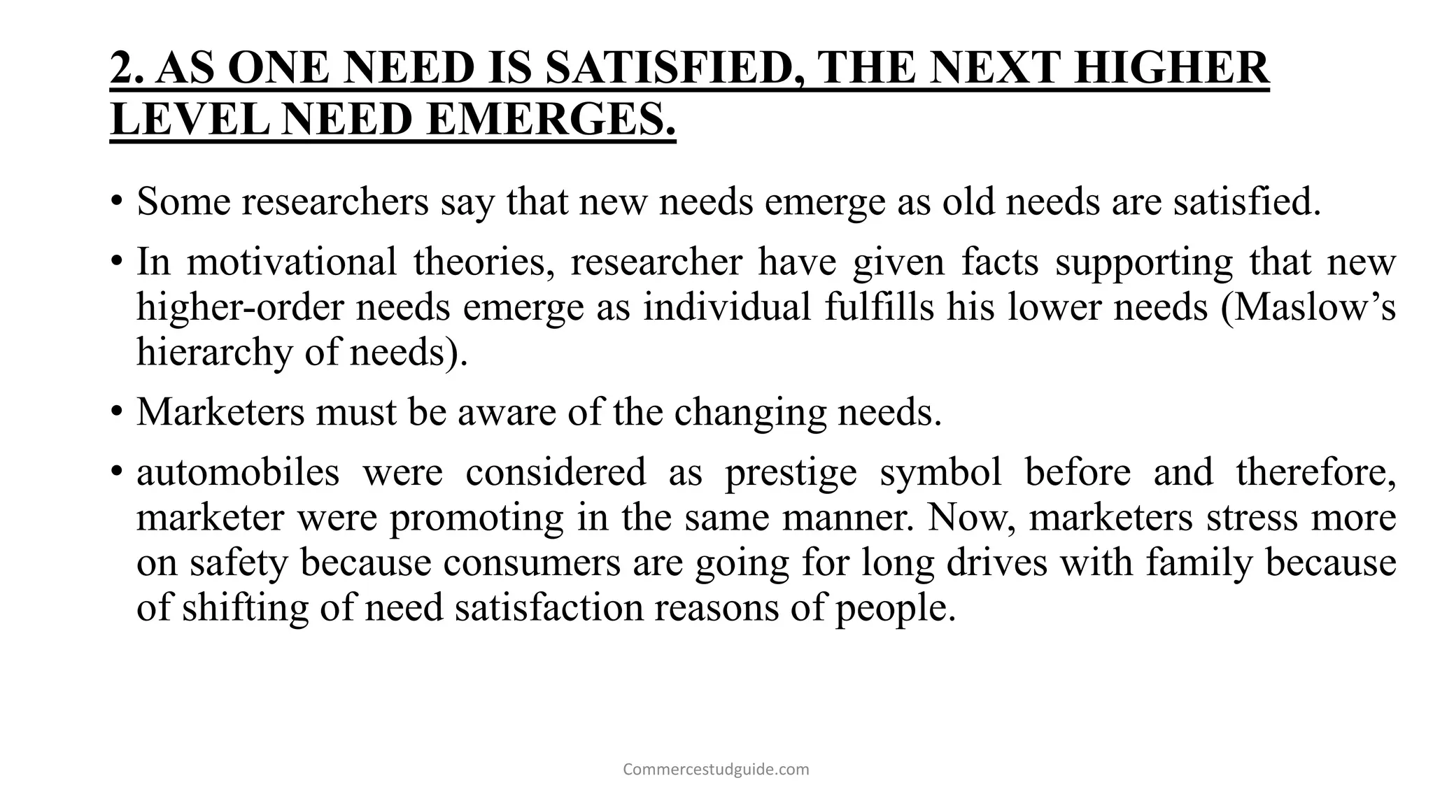 2. AS ONE NEED IS SATISFIED, THE NEXT HIGHER
LEVEL NEED EMERGES.
• Some researchers say that new needs emerge as old needs are satisfied.
• In motivational theories, researcher have given facts supporting that new
higher-order needs emerge as individual fulfills his lower needs (Maslow’s
hierarchy of needs).
• Marketers must be aware of the changing needs.
• automobiles were considered as prestige symbol before and therefore,
marketer were promoting in the same manner. Now, marketers stress more
on safety because consumers are going for long drives with family because
of shifting of need satisfaction reasons of people.
Commercestudguide.com
 