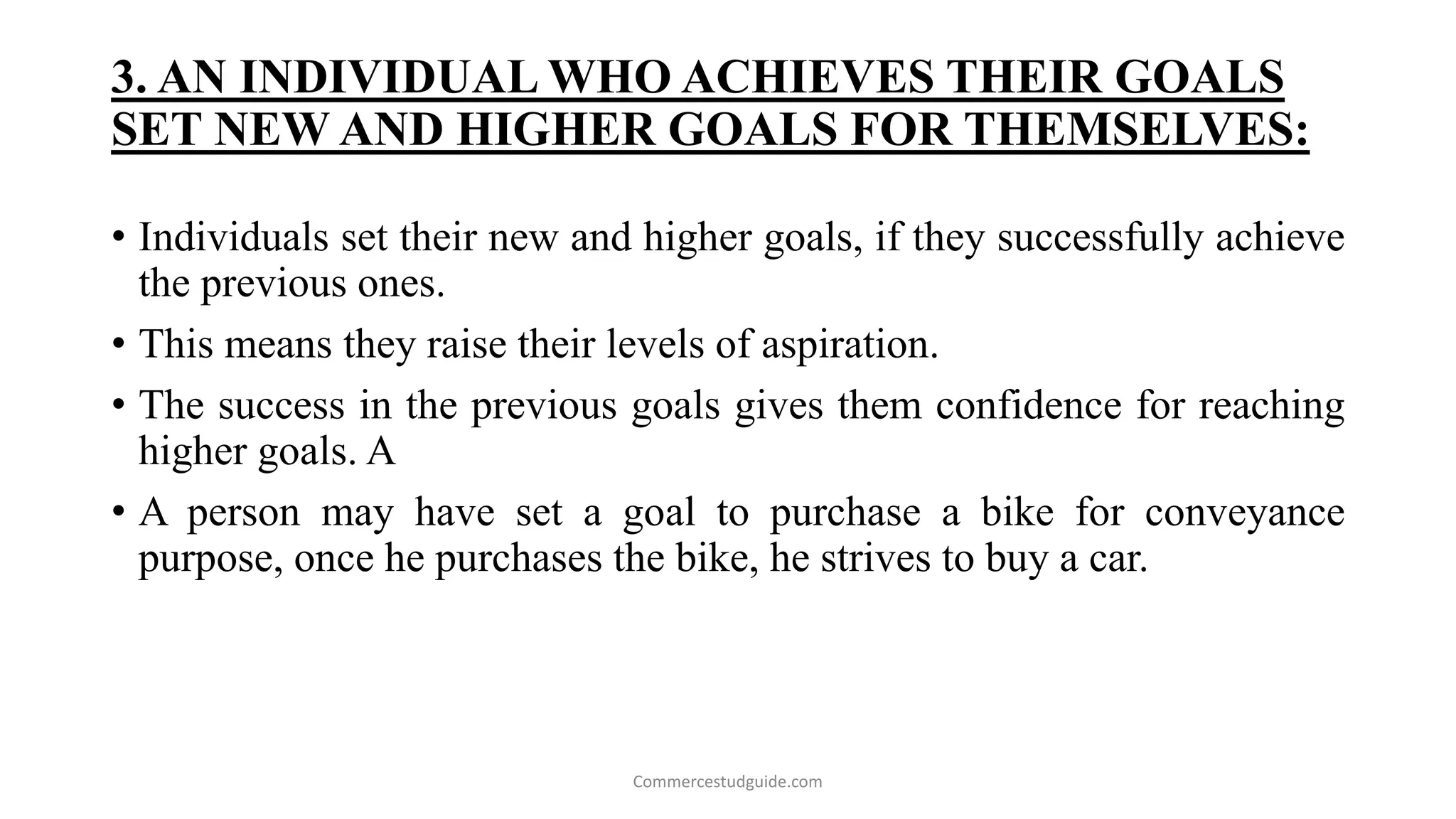 3. AN INDIVIDUAL WHO ACHIEVES THEIR GOALS
SET NEW AND HIGHER GOALS FOR THEMSELVES:
• Individuals set their new and higher goals, if they successfully achieve
the previous ones.
• This means they raise their levels of aspiration.
• The success in the previous goals gives them confidence for reaching
higher goals. A
• A person may have set a goal to purchase a bike for conveyance
purpose, once he purchases the bike, he strives to buy a car.
Commercestudguide.com
 